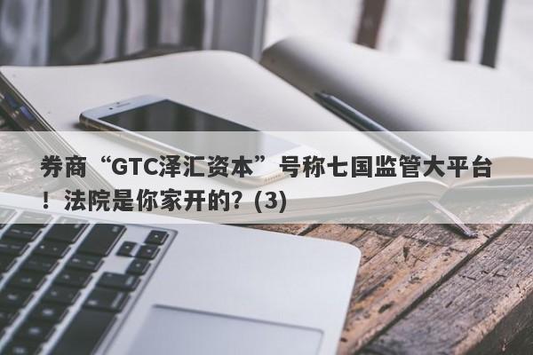 券商“GTC泽汇资本”号称七国监管大平台！法院是你家开的？(3)