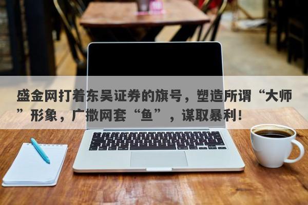 盛金网打着东吴证券的旗号，塑造所谓“大师”形象，广撒网套“鱼”，谋取暴利！