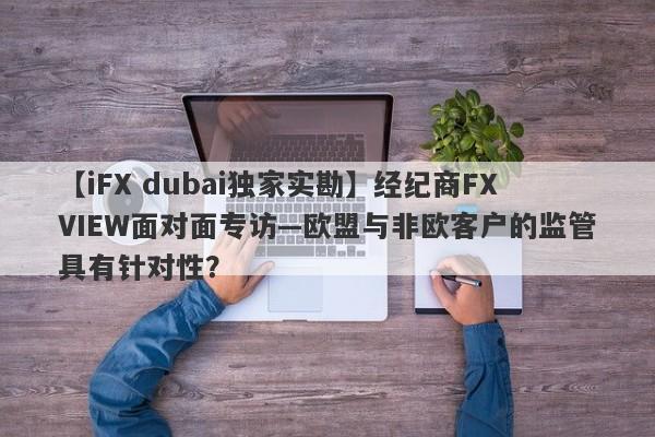 【iFX dubai独家实勘】经纪商FXVIEW面对面专访—欧盟与非欧客户的监管具有针对性？