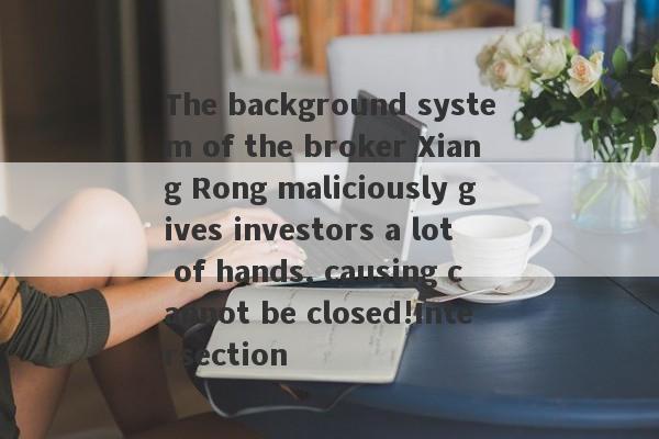 The background system of the broker Xiang Rong maliciously gives investors a lot of hands, causing cannot be closed!Intersection