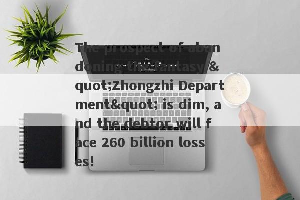 The prospect of abandoning the fantasy "Zhongzhi Department" is dim, and the debtor will face 260 billion losses!