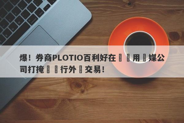 爆！券商PLOTIO百利好在國內用傳媒公司打掩護進行外匯交易！