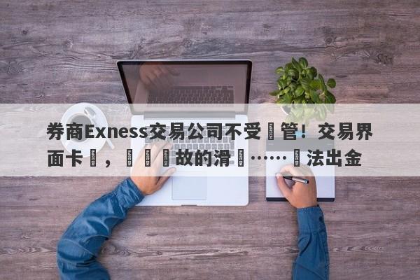 券商Exness交易公司不受監管！交易界面卡頓，無緣無故的滑點……無法出金