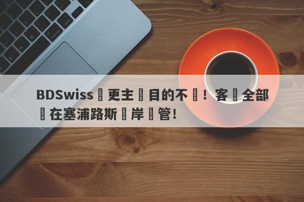 BDSwiss變更主體目的不純！客戶全部開在塞浦路斯離岸監管！