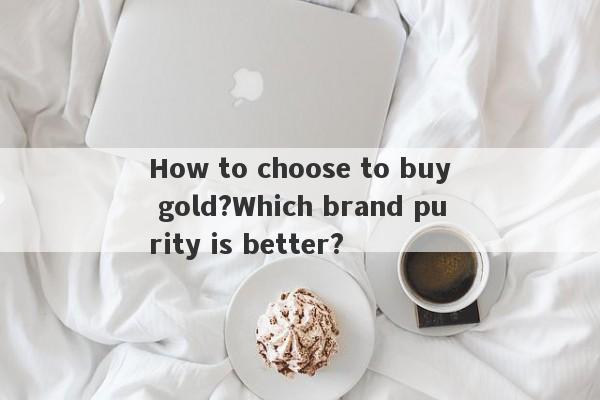 How to choose to buy gold?Which brand purity is better?