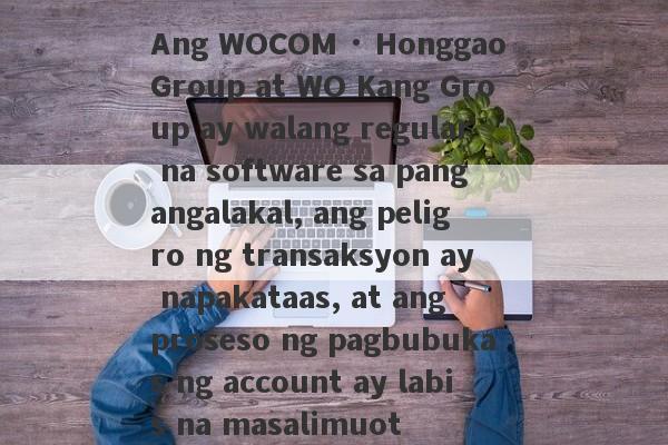 Ang WOCOM · Honggao Group at WO Kang Group ay walang regular na software sa pangangalakal, ang peligro ng transaksyon ay napakataas, at ang proseso ng pagbubukas ng account ay labis na masalimuot