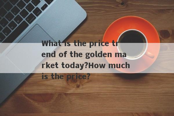 What is the price trend of the golden market today?How much is the price?