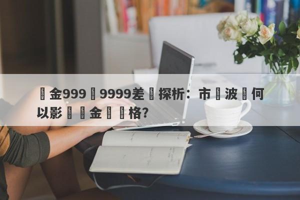 黃金999與9999差價探析：市場波動何以影響貴金屬價格？