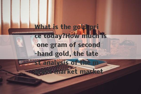 What is the gold price today?How much is one gram of second -hand gold, the latest analysis of the market market market