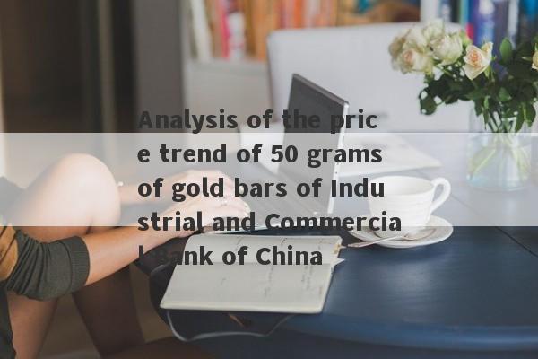 Analysis of the price trend of 50 grams of gold bars of Industrial and Commercial Bank of China