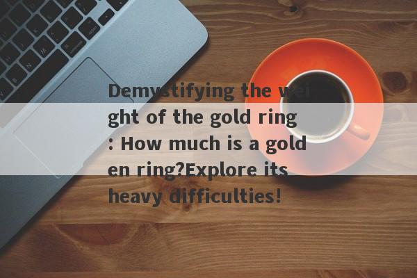 Demystifying the weight of the gold ring: How much is a golden ring?Explore its heavy difficulties!