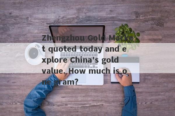 Zhengzhou Gold Market quoted today and explore China's gold value. How much is one gram?