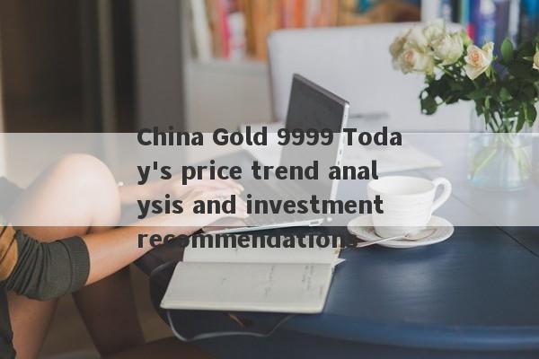 China Gold 9999 Today's price trend analysis and investment recommendations