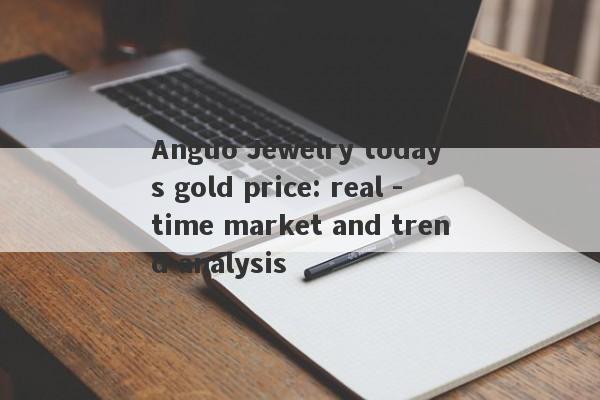 Anguo Jewelry today's gold price: real -time market and trend analysis