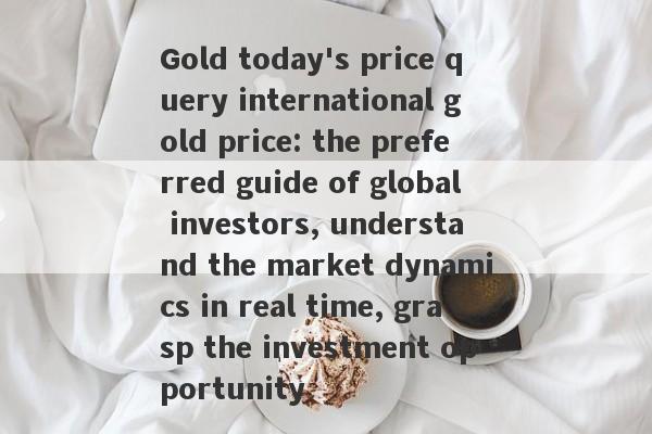 Gold today's price query international gold price: the preferred guide of global investors, understand the market dynamics in real time, grasp the investment opportunity