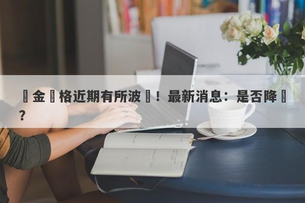 黃金價格近期有所波動！最新消息：是否降價？