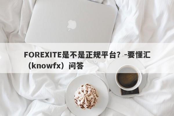 FOREXITE是不是正规平台？-要懂汇（knowfx）问答