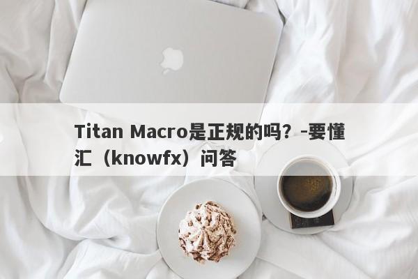 Titan Macro是正规的吗？-要懂汇（knowfx）问答