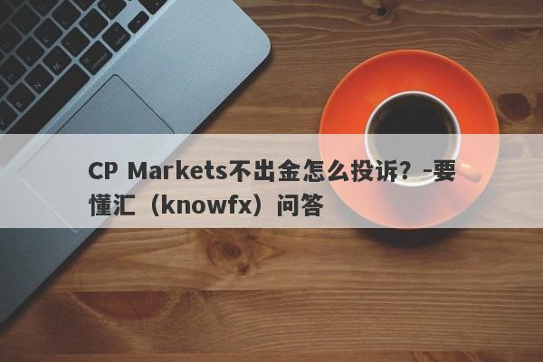 CP Markets不出金怎么投诉？-要懂汇（knowfx）问答