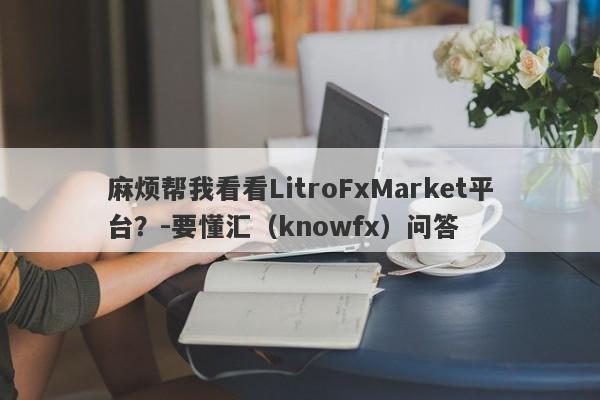 麻烦帮我看看LitroFxMarket平台？-要懂汇（knowfx）问答