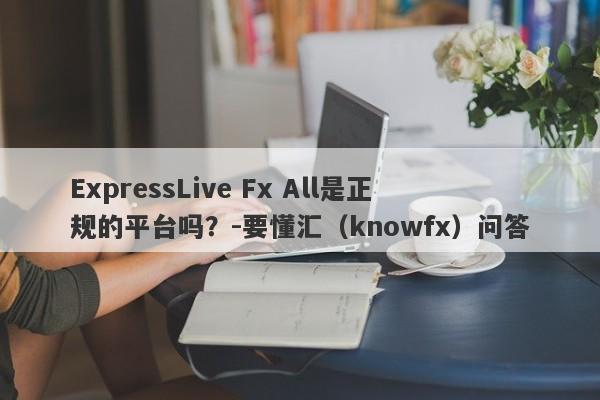 ExpressLive Fx All是正规的平台吗？-要懂汇（knowfx）问答