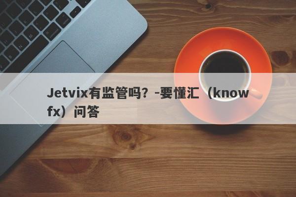 Jetvix有监管吗？-要懂汇（knowfx）问答