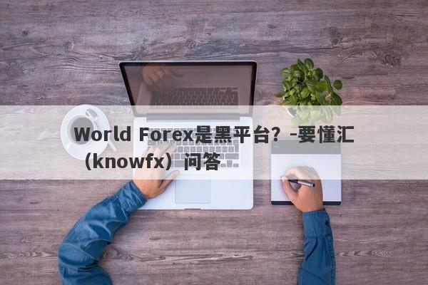 World Forex是黑平台？-要懂汇（knowfx）问答