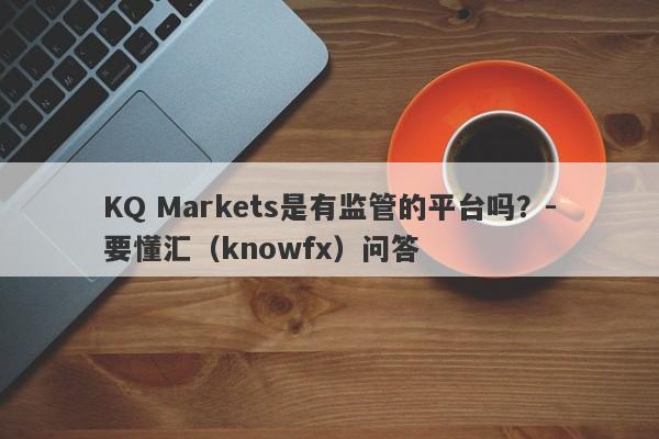 KQ Markets是有监管的平台吗？-要懂汇（knowfx）问答