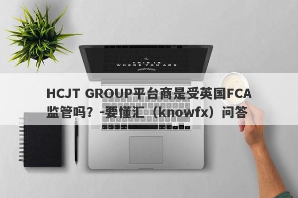 HCJT GROUP平台商是受英国FCA监管吗？-要懂汇（knowfx）问答