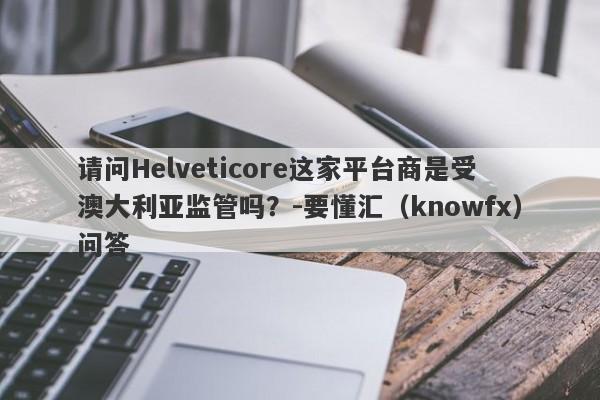 请问Helveticore这家平台商是受澳大利亚监管吗？-要懂汇（knowfx）问答