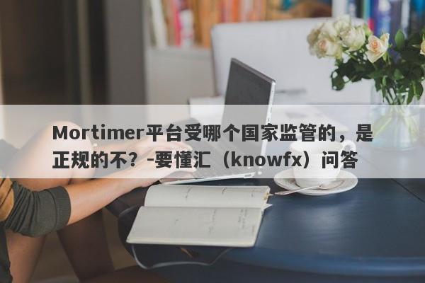 Mortimer平台受哪个国家监管的，是正规的不？-要懂汇（knowfx）问答