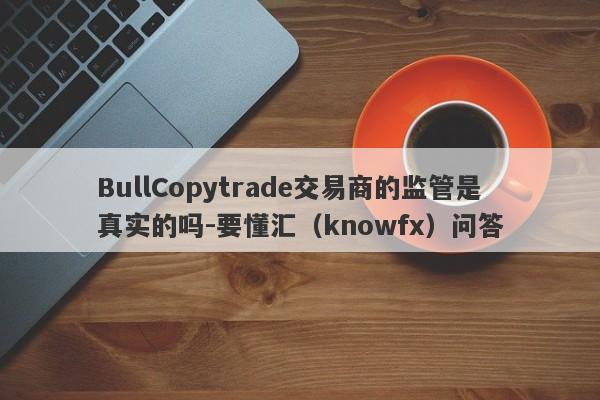 BullCopytrade交易商的监管是真实的吗-要懂汇（knowfx）问答