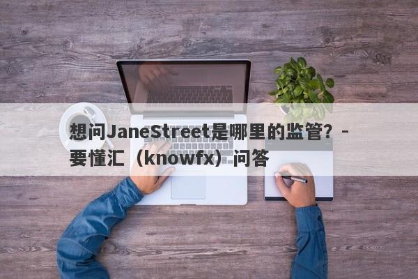 想问JaneStreet是哪里的监管？-要懂汇（knowfx）问答