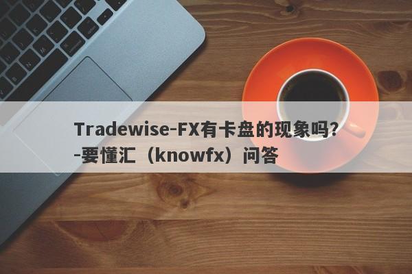 Tradewise-FX有卡盘的现象吗？-要懂汇（knowfx）问答