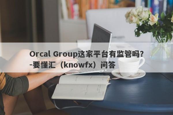 Orcal Group这家平台有监管吗？-要懂汇（knowfx）问答