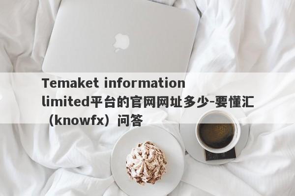 Temaket information limited平台的官网网址多少-要懂汇（knowfx）问答