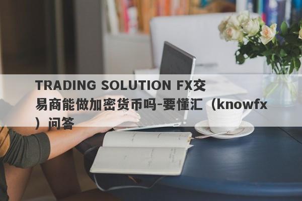 TRADING SOLUTION FX交易商能做加密货币吗-要懂汇（knowfx）问答