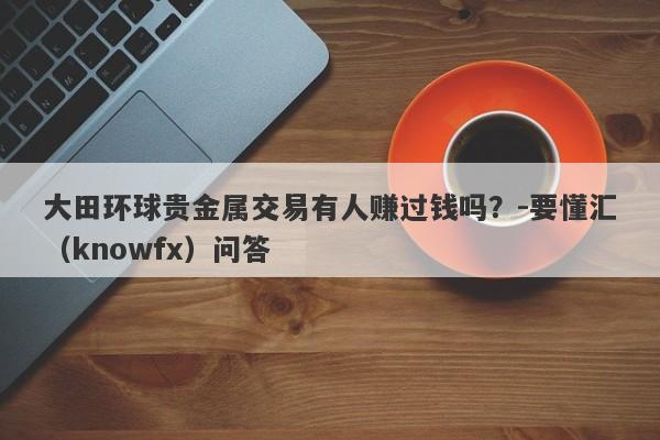 大田环球贵金属交易有人赚过钱吗？-要懂汇（knowfx）问答