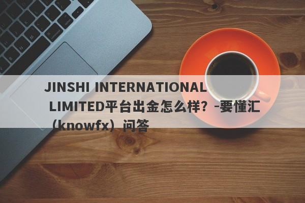 JINSHI INTERNATIONAL LIMITED平台出金怎么样？-要懂汇（knowfx）问答