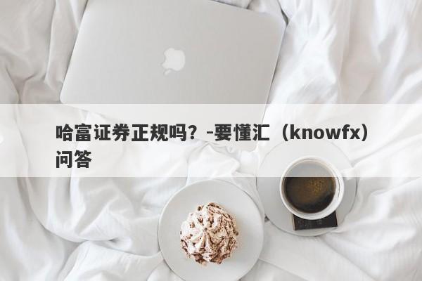 哈富证券正规吗？-要懂汇（knowfx）问答