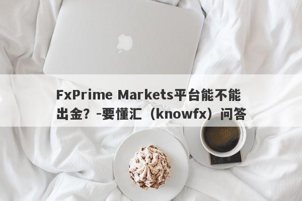 FxPrime Markets平台能不能出金？-要懂汇（knowfx）问答