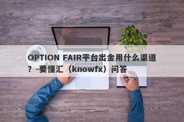 OPTION FAIR平台出金用什么渠道？-要懂汇（knowfx）问答