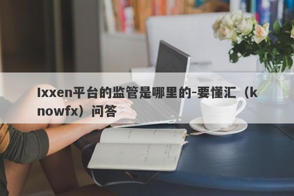 Ixxen平台的监管是哪里的-要懂汇（knowfx）问答