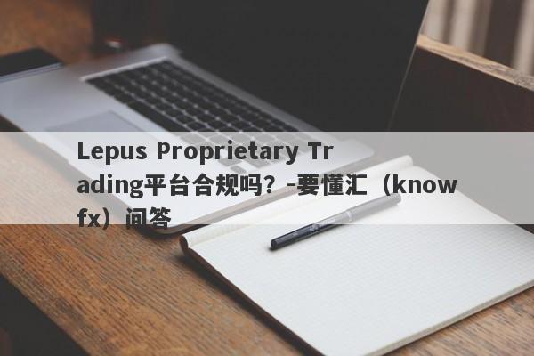 Lepus Proprietary Trading平台合规吗？-要懂汇（knowfx）问答