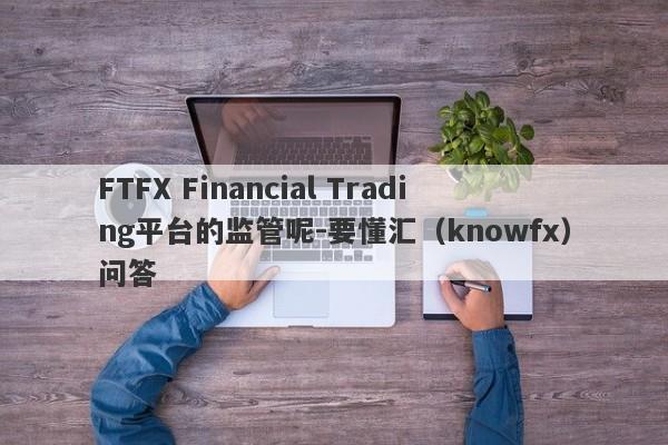 FTFX Financial Trading平台的监管呢-要懂汇（knowfx）问答