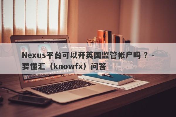 Nexus平台可以开英国监管帐户吗 ？-要懂汇（knowfx）问答