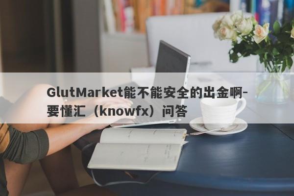 GlutMarket能不能安全的出金啊-要懂汇（knowfx）问答