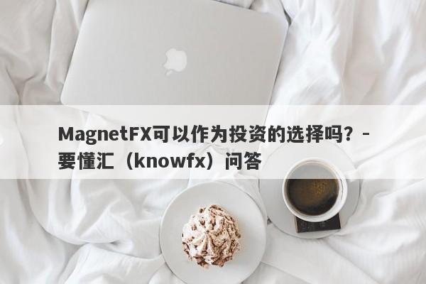 MagnetFX可以作为投资的选择吗？-要懂汇（knowfx）问答