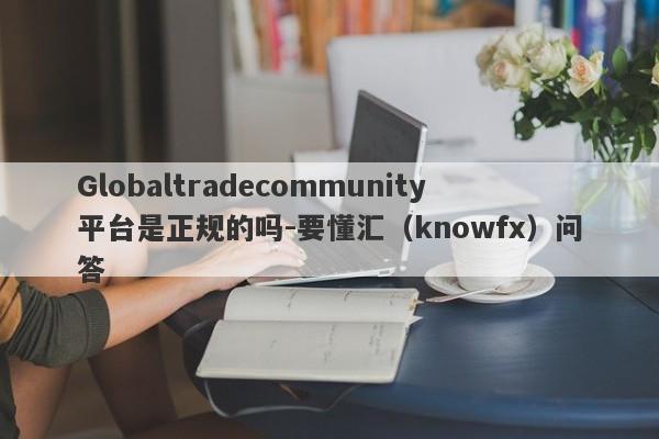 Globaltradecommunity平台是正规的吗-要懂汇（knowfx）问答