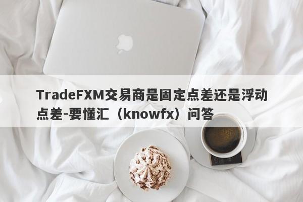 TradeFXM交易商是固定点差还是浮动点差-要懂汇（knowfx）问答